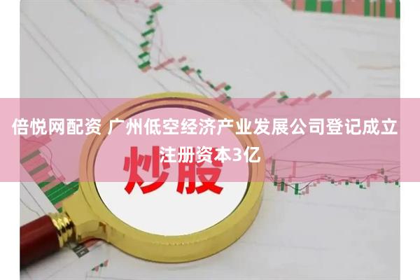 倍悦网配资 广州低空经济产业发展公司登记成立  注册资本3亿
