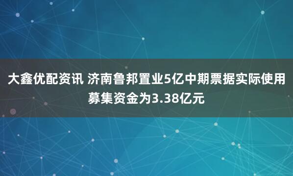 大鑫优配资讯 济南鲁邦置业5亿中期票据实际使用募集资金为3.38亿元