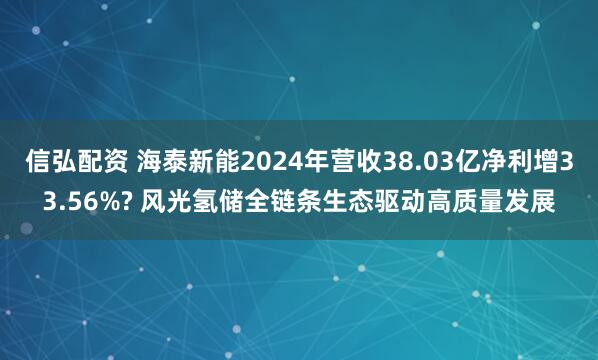 信弘配资 海泰新能2024年营收38.03亿净利增33.56%? 风光氢储全链条生态驱动高质量发展
