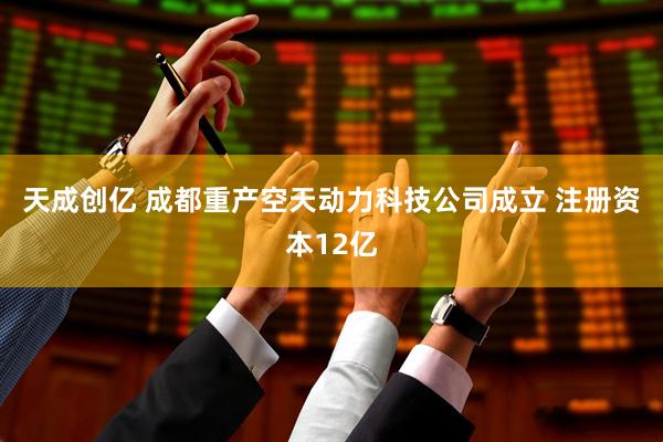 天成创亿 成都重产空天动力科技公司成立 注册资本12亿