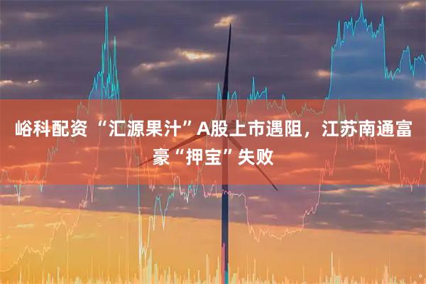 峪科配资 “汇源果汁”A股上市遇阻，江苏南通富豪“押宝”失败