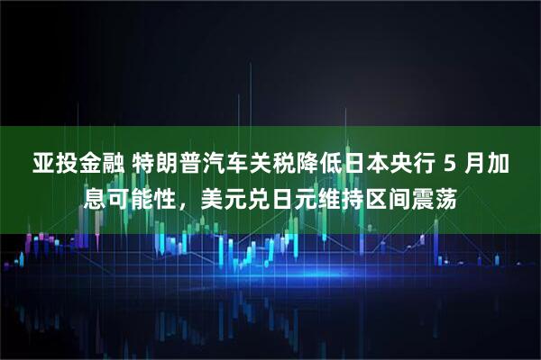 亚投金融 特朗普汽车关税降低日本央行 5 月加息可能性，美元兑日元维持区间震荡