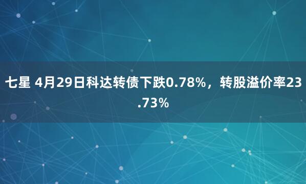 七星 4月29日科达转债下跌0.78%，转股溢价率23.73%