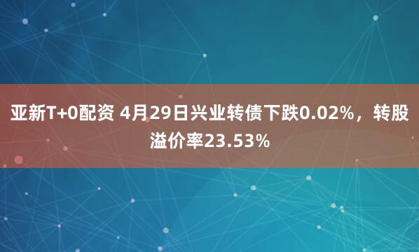 亚新T+0配资 4月29日兴业转债下跌0.02%，转股溢价率23.53%