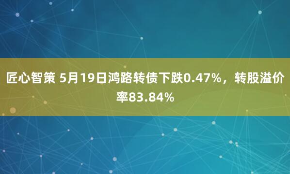 匠心智策 5月19日鸿路转债下跌0.47%，转股溢价率83.84%