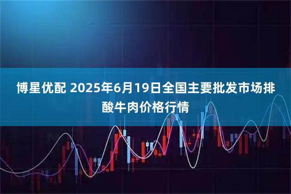 博星优配 2025年6月19日全国主要批发市场排酸牛肉价格行情