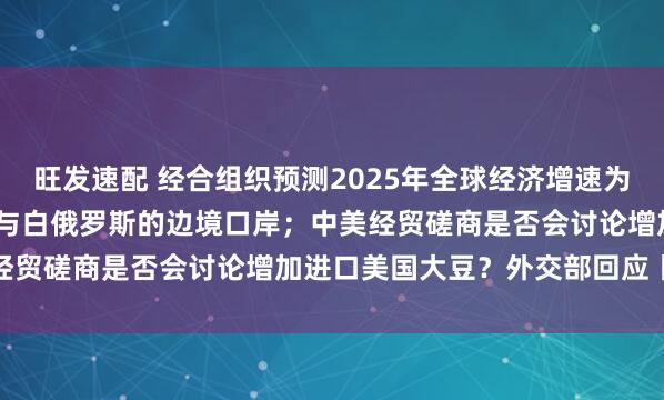 旺发速配 经合组织预测2025年全球经济增速为3.2%;波兰将重新开放与白俄罗斯的边境口岸;中美经贸磋商是否会讨论增加进口美国大豆?外交部回应丨早报