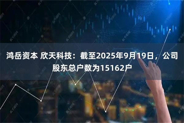 鸿岳资本 欣天科技：截至2025年9月19日，公司股东总户数为15162户