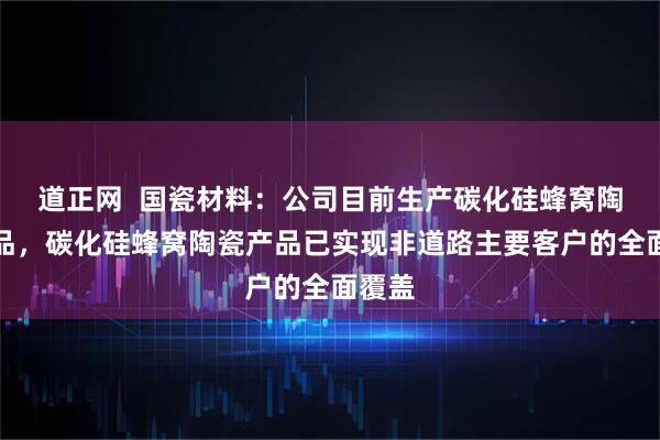 道正网  国瓷材料：公司目前生产碳化硅蜂窝陶瓷产品，碳化硅蜂窝陶瓷产品已实现非道路主要客户的全面覆盖
