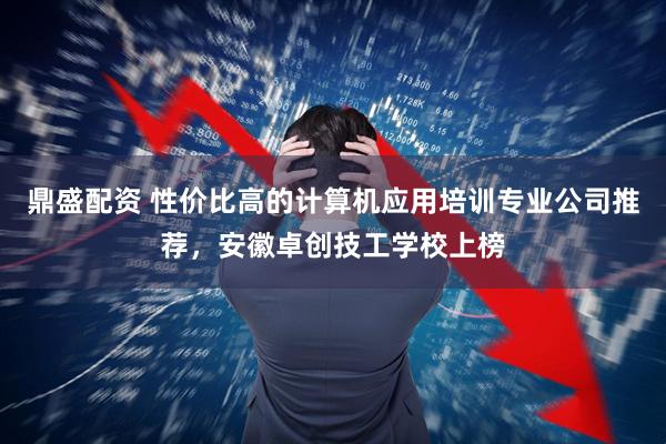 鼎盛配资 性价比高的计算机应用培训专业公司推荐,安徽卓创技工学校上榜