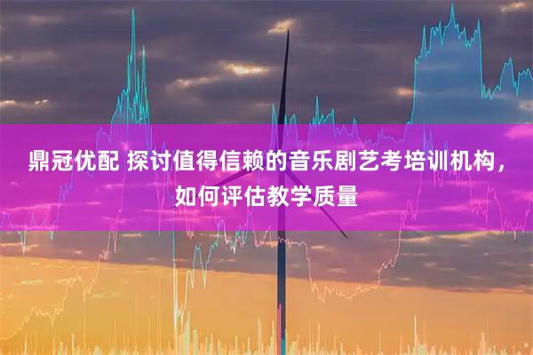鼎冠优配 探讨值得信赖的音乐剧艺考培训机构，如何评估教学质量