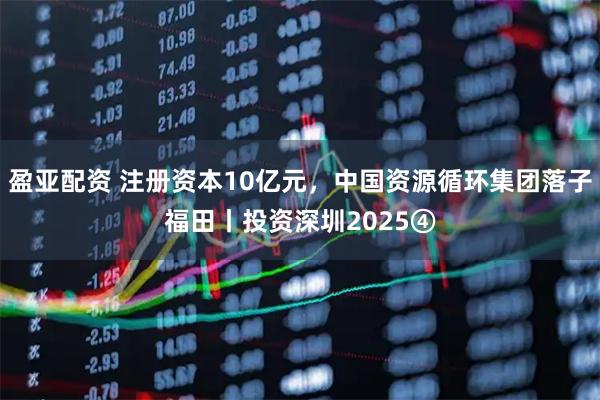 盈亚配资 注册资本10亿元,中国资源循环集团落子福田丨投资深圳2025④