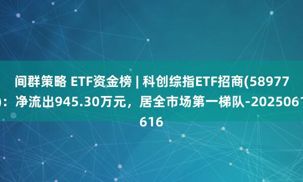 间群策略 ETF资金榜 | 科创综指ETF招商(589770):净流出945.30万元,居全市场第一梯队-20250616