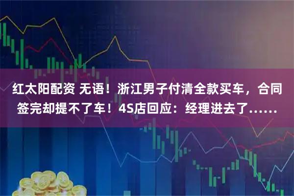 红太阳配资 无语!浙江男子付清全款买车,合同签完却提不了车!4S店回应:经理进去了……