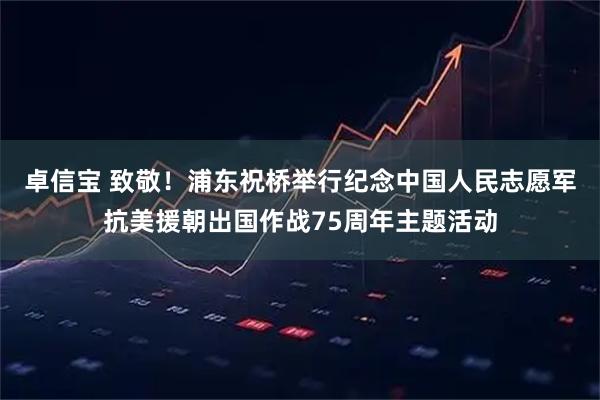 卓信宝 致敬!浦东祝桥举行纪念中国人民志愿军抗美援朝出国作战75周年主题活动