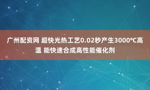 广州配资网 超快光热工艺0.02秒产生3000℃高温 能快速合成高性能催化剂