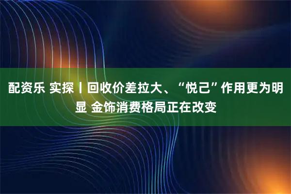 配资乐 实探丨回收价差拉大、“悦己”作用更为明显 金饰消费格局正在改变