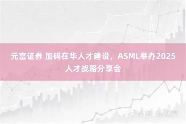 元富证券 加码在华人才建设,ASML举办2025人才战略分享会