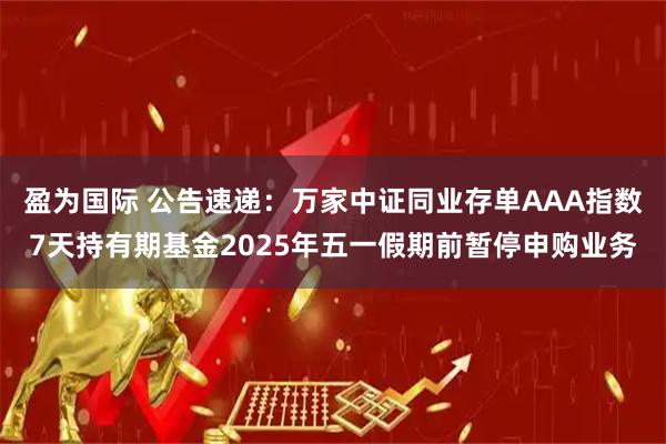 盈为国际 公告速递：万家中证同业存单AAA指数7天持有期基金2025年五一假期前暂停申购业务