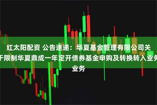 红太阳配资 公告速递：华夏基金管理有限公司关于限制华夏鼎成一年定开债券基金申购及转换转入业务