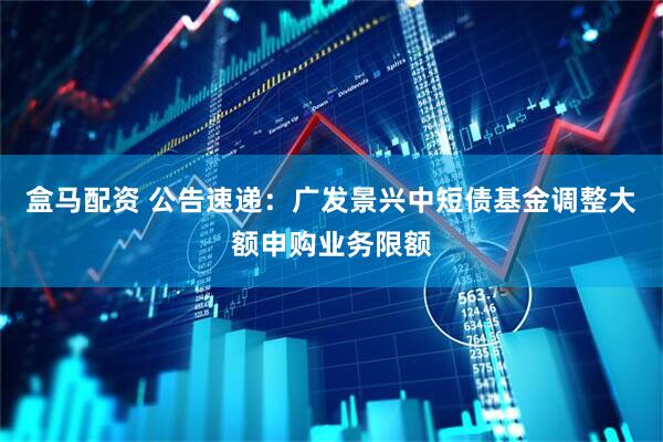 盒马配资 公告速递：广发景兴中短债基金调整大额申购业务限额