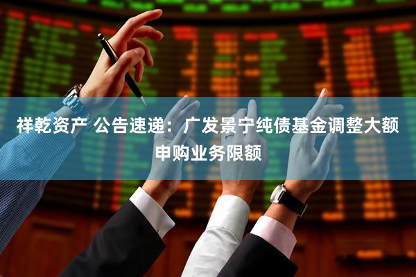 祥乾资产 公告速递：广发景宁纯债基金调整大额申购业务限额