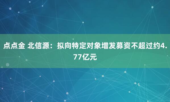 点点金 北信源：拟向特定对象增发募资不超过约4.77亿元