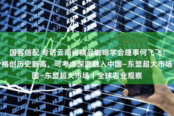 国客信配 专访云南省精品咖啡学会理事何飞飞:今年云南咖啡价格创历史新高,可考虑深度融入中国—东盟超大市场丨全球农业观察