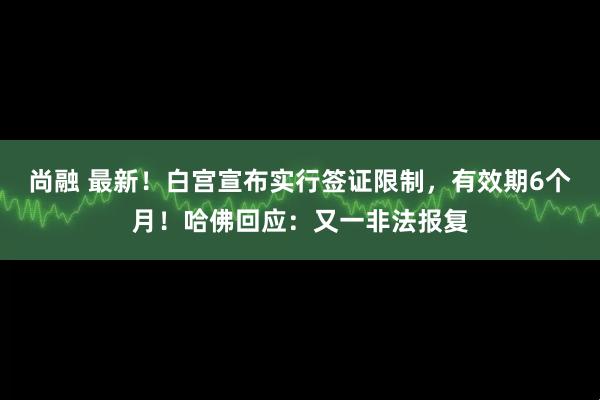 尚融 最新！白宫宣布实行签证限制，有效期6个月！哈佛回应：又一非法报复