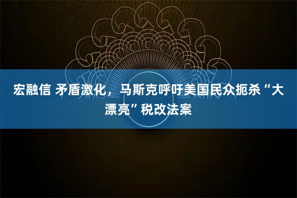 宏融信 矛盾激化,马斯克呼吁美国民众扼杀“大漂亮”税改法案