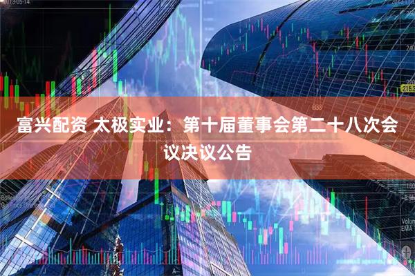 富兴配资 太极实业：第十届董事会第二十八次会议决议公告