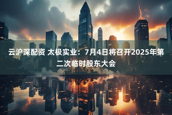云沪深配资 太极实业：7月4日将召开2025年第二次临时股东大会