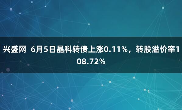 兴盛网 6月5日晶科转债上涨0.11%,转股溢价率108.72%