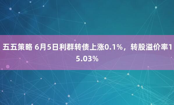 五五策略 6月5日利群转债上涨0.1%,转股溢价率15.03%