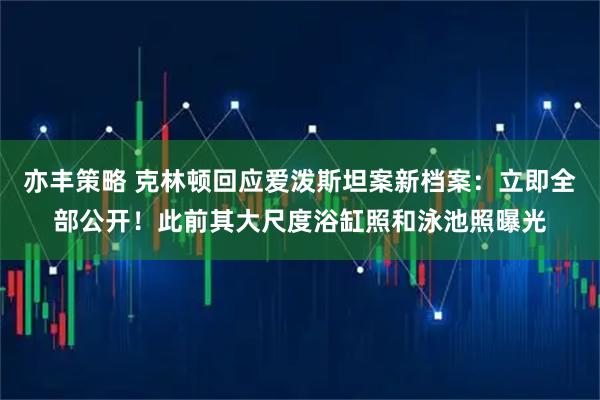 亦丰策略 克林顿回应爱泼斯坦案新档案:立即全部公开!此前其大尺度浴缸照和泳池照曝光