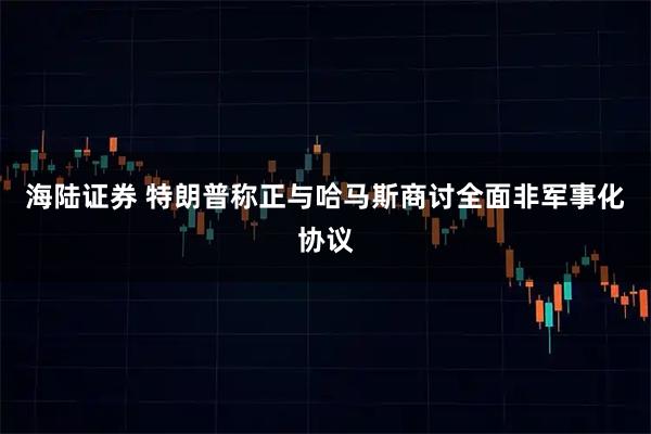 海陆证券 特朗普称正与哈马斯商讨全面非军事化协议