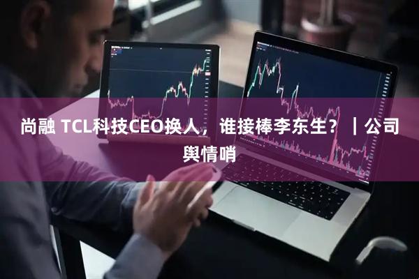 尚融 TCL科技CEO换人，谁接棒李东生？｜公司舆情哨