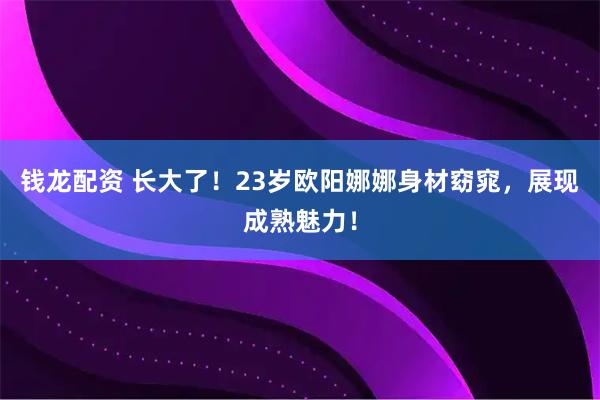 钱龙配资 长大了！23岁欧阳娜娜身材窈窕，展现成熟魅力！