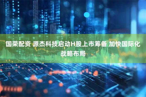 国荣配资 源杰科技启动H股上市筹备 加快国际化战略布局